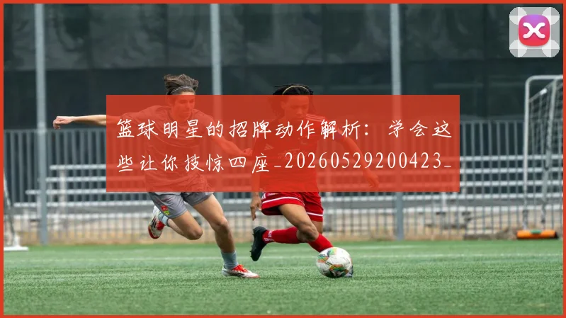 篮球明星的招牌动作解析:学会这些让你技惊四座_20260529200423_20260610001127