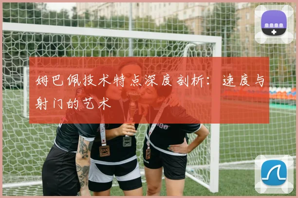 姆巴佩技术特点深度剖析：速度与射门的艺术