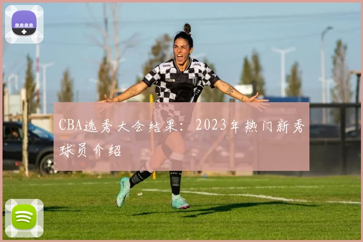 CBA选秀大会结果：2023年热门新秀球员介绍
