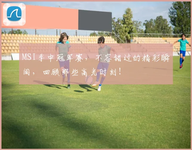 MSI季中冠军赛，不容错过的精彩瞬间，回顾那些高光时刻！