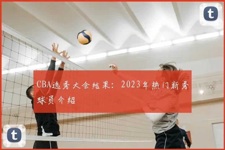 CBA选秀大会结果:2023年热门新秀球员介绍