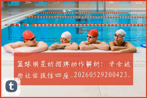 篮球明星的招牌动作解析：学会这些让你技惊四座_20260529200423_20260610001127