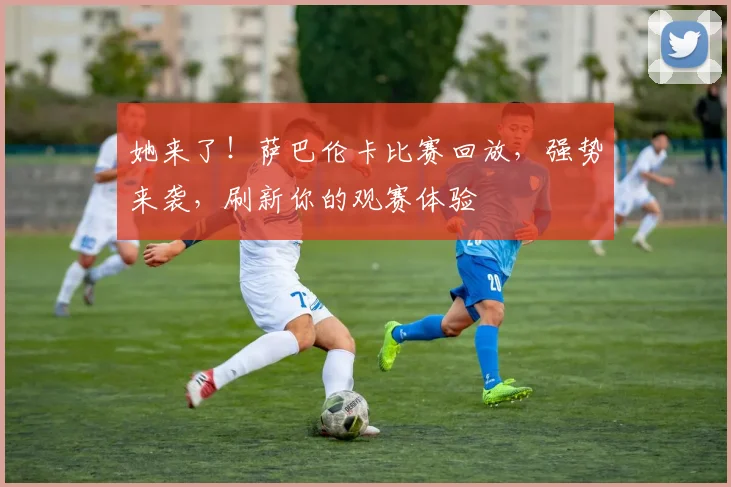 她来了！萨巴伦卡比赛回放，强势来袭，刷新你的观赛体验