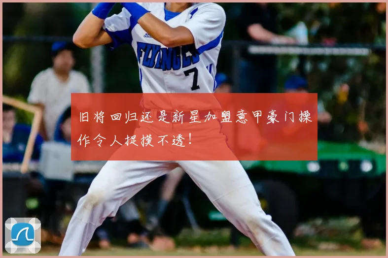 旧将回归还是新星加盟意甲豪门操作令人捉摸不透!